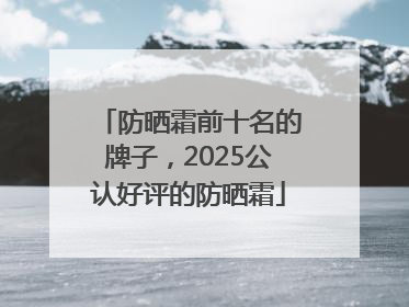 防晒霜前十名的牌子，2025公认好评的防晒霜