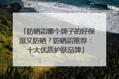 防晒霜哪个牌子的好保湿又防晒？防晒霜推荐：十大优质护肤品牌