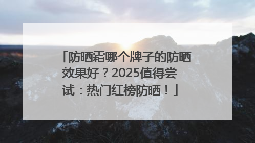 防晒霜哪个牌子的防晒效果好？2025值得尝试：热门红榜防晒！