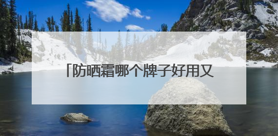防晒霜哪个牌子好用又便宜？国货精选防晒霜推荐，想抗老先防晒