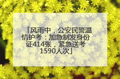 风雨中，公安民警温情护考：加急制发身份证414张，紧急送考1590人次