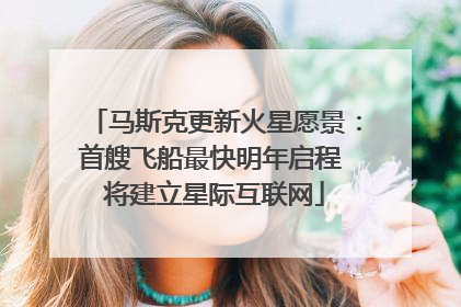 马斯克更新火星愿景：首艘飞船最快明年启程 将建立星际互联网