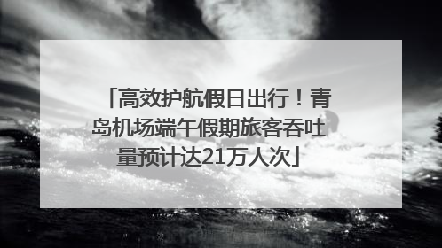 高效护航假日出行！青岛机场端午假期旅客吞吐量预计达21万人次