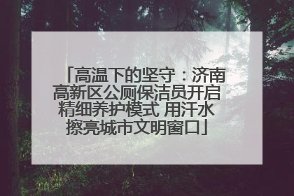 高温下的坚守：济南高新区公厕保洁员开启精细养护模式 用汗水擦亮城市文明窗口