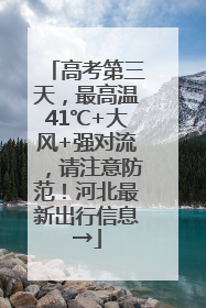 高考第三天，最高温41℃+大风+强对流，请注意防范！河北最新出行信息→