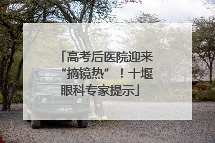 高考后医院迎来“摘镜热”！十堰眼科专家提示