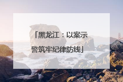 黑龙江：以案示警筑牢纪律防线