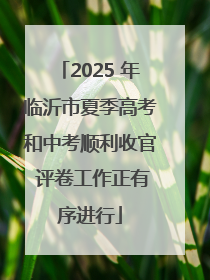 2025 年临沂市夏季高考和中考顺利收官 评卷工作正有序进行