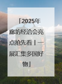 2025年廊坊经洽会亮点抢先看丨一展汇集多国好物