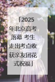 2025年北京高考落幕 考生走出考点收获亲友团花式祝福