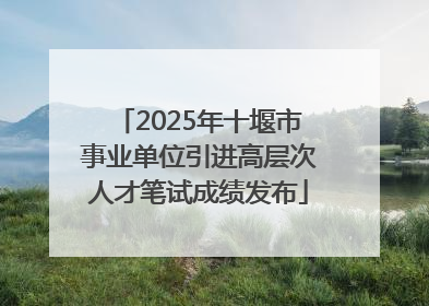 2025年十堰市事业单位引进高层次人才笔试成绩发布