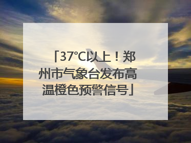 37℃以上！郑州市气象台发布高温橙色预警信号