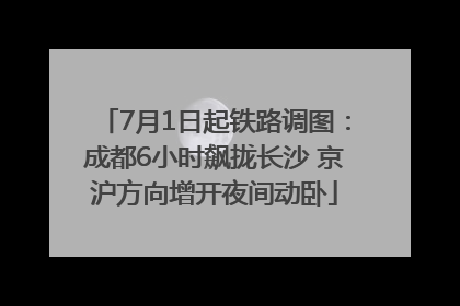 7月1日起铁路调图：成都6小时飙拢长沙 京沪方向增开夜间动卧
