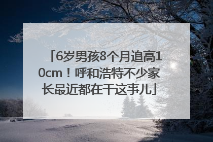 6岁男孩8个月追高10cm！呼和浩特不少家长最近都在干这事儿