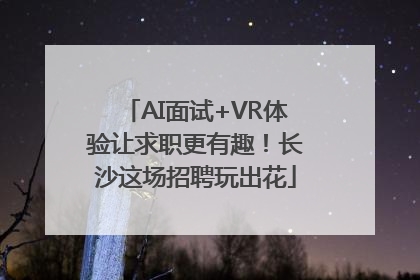 AI面试+VR体验让求职更有趣！长沙这场招聘玩出花